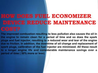 HOW DOES FUEL ECONOMIZER
DEVICE REDUCE MAINTENANCE
COST?
The improved combustion resulting to less pollution also causes the oil in
the engine to remain clean for a period of time and so does the spark
plugs and fuel injector, resulting to a reduced wear and tear of the engine
due to friction. In addition, the downtime of oil change and replacement of
spark plugs, calibration of the fuel injector are minimized. All these result
to a longer engine life and considerable maintenance savings over a
period of time ( 50% more or less).
 