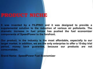 PRODUCT NICHE
It was invented by a FILIPINO and it was designed to provide a
supplemental solution to the reduction of various air pollutants. The
dramatic increase in fuel prices has pushed the fuel economizer
components of SpeedPower to the forefront.
Our product, in the industry is the most affordable, especially to our
target market. In addition, we are the only enterprise to offer a 15-day trial
period, money back guarantee, because our products are not
consumables.
Brand Name: SpeedPower Fuel Economizer
 