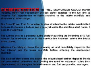 COMPETITIONWe face global competition for the FUEL ECONOMIZER GADGET-market
industry. Other fuel economizer devices either attaches to the fuel line to
improve fuel vaporization or some attaches to the intake manifold and
simulates a turbo charger.
Our SpeedPower Fuel Economizer is also attached to the intake manifold but
because it contains a turbine and a catalyst inside the stainless steel frame, it
does the following:
The turbine acts as a powerful turbo charger pushing the incoming air & fuel
mixture for maximum entry in the combustion chamber before the intake
valve closes.
Whereas the catalyst cleans the incoming air and completely vaporizes the
fuel injector into the intake manifold before entering the combustion
chamber.
The catalyst also cleans and expels the accumulated carbon deposits inside
the combustion chambers thus getting the rated or maximum cubic inch
displacement of the engine for maximum air and fuel entry and no wastages.
 