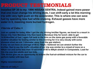 PRODUCT TESTIMONIALS
Installed SP 38 to my 1996 NISSAN SENTRA, Indeed gained more power
that one must change his driving style, I can shift early a lot this morning
trip with very light push on the accelerator. This is where one can save
fuel by spending less fuel while cruising. Exhaust gasses have more
water in it, meaning more burned hydrogen.
=Vernie of Cebu =
Just an update for today. After I got the city driving km/liter figures, we travel to a resort in
Danao City from Mandaue City then back to Mandaue City for lunch: able to get
14.924km/liter of fuel ( again full tank to the brim on the same gas pump with a favorable
weather situation for testing similar to this morning for it is very cloudy with some
showers when we are 1 kilometer away from the gas station).
If only we can have an average of 60 to 70kph, I believed we can stretch further the
km/liter. Sad to say the traffic situation of our trip was similar to a mixed of more on a
40kph run and some less than 15 seconds of 60 to 80kph stretch in Compostela. Load for
this trip was two adults and two kids.
This device give me an opportunity to re-tune the fuel-air-airbleed mixture for the car to
perform better with less fuel.
Highly recommended!
=Vernie of Cebu =
 