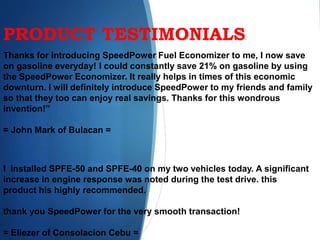 PRODUCT TESTIMONIALS
Thanks for introducing SpeedPower Fuel Economizer to me, I now save
on gasoline everyday! I could constantly save 21% on gasoline by using
the SpeedPower Economizer. It really helps in times of this economic
downturn. I will definitely introduce SpeedPower to my friends and family
so that they too can enjoy real savings. Thanks for this wondrous
invention!”
= John Mark of Bulacan =
I installed SPFE-50 and SPFE-40 on my two vehicles today. A significant
increase in engine response was noted during the test drive. this
product his highly recommended.
thank you SpeedPower for the very smooth transaction!
= Eliezer of Consolacion Cebu =
 