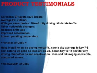 PRODUCT TESTIMONIALS
Car make: 97 toyota rav4 3doors
Average Fc: 7-8km/L
With gas saver device: 10km/L city driving. Moderate traffic.
Other noticeable changes:
Reduced shift lags
Improved acceleration
Lower operating temperature
= Vinellax of Cebu =
Naka install ko ani sa akong honda fit.. sauna ako average fc kay 7-8
km/l katong wa pako ka taod ani sp-38.. karon kay 10-11 km/liter city
driving. Smoother na sad acceleration.. d na sad mkurog ig accelerate
compared sa una..
= tulolwayq11 of Cebu
 