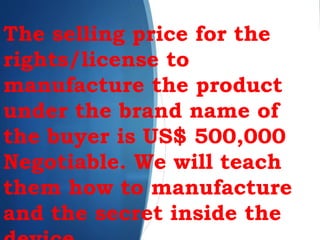 The selling price for the
rights/license to
manufacture the product
under the brand name of
the buyer is US$ 500,000
Negotiable. We will teach
them how to manufacture
and the secret inside the
 