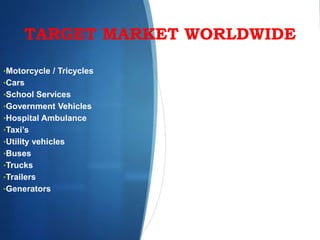 TARGET MARKET WORLDWIDE
•Motorcycle / Tricycles
•Cars
•School Services
•Government Vehicles
•Hospital Ambulance
•Taxi’s
•Utility vehicles
•Buses
•Trucks
•Trailers
•Generators
 