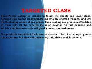TARGETED CLASS
SpeedPower Enterprise intends to target the middle and lower class,
because they are the classified groups who are affected the most and feel
the fluctuating prices of gas prices. Thus, making our products affordable
to them with all the benefits including savings on fuel expense and
vehicle maintenance costs will greatly entice our customers.
Our products are perfect for business owners to help their company save
fuel expenses, but also without leaving out private vehicle owners.
 