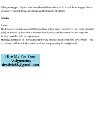 Selling mortgages: Explain why some financial institutions prefer to sell the mortgages than to
originate? Textbook Financial Markets and Institutions 11 edititon
Solution
Answer :
The Financial Institution can sell their mortgage if they expect that interest rates in the market is
going to increase or they wish to increase their liquidity and they do not hav the long-term
funding needed to hold them permanent
Mortgage companies sell mortgage after they are originated and continue to service them .They
do not have sufficient fund to maintain all the mortgages they have originatted
 