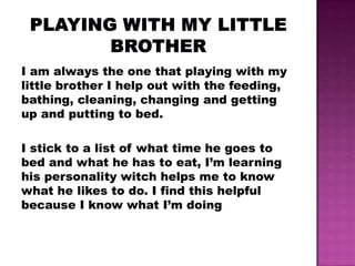 I am always the one that playing with my
little brother I help out with the feeding,
bathing, cleaning, changing and getting
up and putting to bed.

I stick to a list of what time he goes to
bed and what he has to eat, I’m learning
his personality witch helps me to know
what he likes to do. I find this helpful
because I know what I’m doing
 
