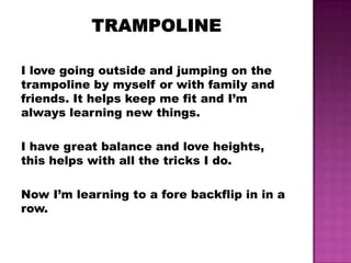 I love going outside and jumping on the
trampoline by myself or with family and
friends. It helps keep me fit and I’m
always learning new things.

I have great balance and love heights,
this helps with all the tricks I do.

Now I’m learning to a fore backflip in in a
row.
 