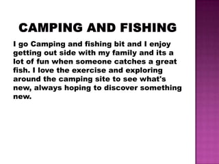 I go Camping and fishing bit and I enjoy
getting out side with my family and its a
lot of fun when someone catches a great
fish. I love the exercise and exploring
around the camping site to see what's
new, always hoping to discover something
new.
 