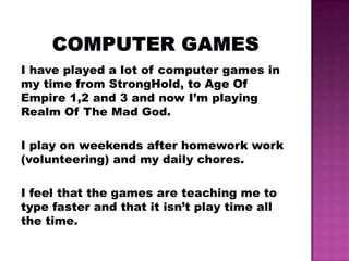 I have played a lot of computer games in
my time from StrongHold, to Age Of
Empire 1,2 and 3 and now I’m playing
Realm Of The Mad God.

I play on weekends after homework work
(volunteering) and my daily chores.

I feel that the games are teaching me to
type faster and that it isn’t play time all
the time.
 