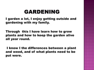 I garden a lot, I enjoy getting outside and
gardening with my family.

Through this I have learn how to grow
plants and how to keep the garden alive
all year round.

I know I the differences between a plant
and weed, and of what plants need to be
put were.
 