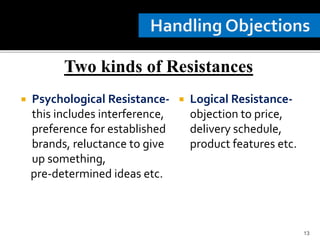  Psychological Resistance-
this includes interference,
preference for established
brands, reluctance to give
up something,
pre-determined ideas etc.
 Logical Resistance-
objection to price,
delivery schedule,
product features etc.
13
Two kinds of Resistances
 