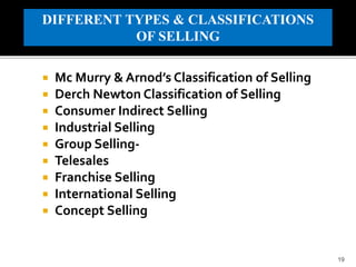 Mc Murry & Arnod’s Classification of Selling
 Derch Newton Classification of Selling
 Consumer Indirect Selling
 Industrial Selling
 Group Selling-
 Telesales
 Franchise Selling
 International Selling
 Concept Selling
19
DIFFERENT TYPES & CLASSIFICATIONS
OF SELLING
 