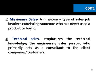 4) Missionary Sales- A missionary type of sales job
involves convincing someone who has never used a
product to buy it.
5) Technical sales- emphasizes the technical
knowledge; the engineering sales person, who
primarily acts as a consultant to the client
companies/ customers.
21
 
