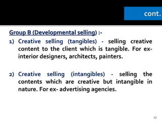 Group B (Developmental selling) :-
1) Creative selling (tangibles) - selling creative
content to the client which is tangible. For ex-
interior designers, architects, painters.
2) Creative selling (intangibles) - selling the
contents which are creative but intangible in
nature. For ex- advertising agencies.
22
 