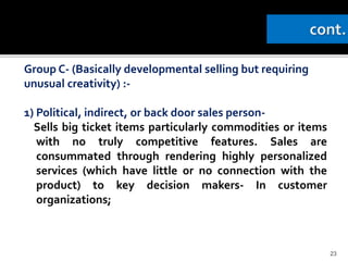 Group C- (Basically developmental selling but requiring
unusual creativity) :-
1) Political, indirect, or back door sales person-
Sells big ticket items particularly commodities or items
with no truly competitive features. Sales are
consummated through rendering highly personalized
services (which have little or no connection with the
product) to key decision makers- In customer
organizations;
23
 