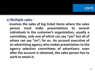 2) Multiple sales -
involves the sales of big ticket items where the sales
person must make presentations to several
individuals in the customer’s organization, usually a
committee, only one of which can say “yes” but all of
whom can say “no”; for ex. An account executive of
an advertising agency who makes presentation to the
agency selection committees of advertisers- even
after the account is obtained, the sales person has to
work to retain it.
24
 