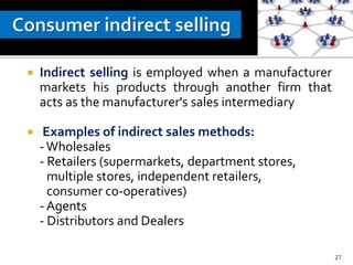  Indirect selling is employed when a manufacturer
markets his products through another firm that
acts as the manufacturer's sales intermediary
 Examples of indirect sales methods:
-Wholesales
- Retailers (supermarkets, department stores,
multiple stores, independent retailers,
consumer co-operatives)
- Agents
- Distributors and Dealers
27
 