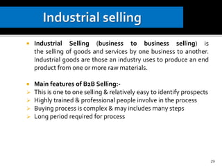  Industrial Selling (business to business selling) is
the selling of goods and services by one business to another.
Industrial goods are those an industry uses to produce an end
product from one or more raw materials.
 Main features of B2B Selling:-
 This is one to one selling & relatively easy to identify prospects
 Highly trained & professional people involve in the process
 Buying process is complex & may includes many steps
 Long period required for process
29
 