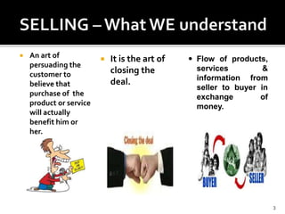  An art of
persuading the
customer to
believe that
purchase of the
product or service
will actually
benefit him or
her.
 It is the art of
closing the
deal.
3
 Flow of products,
services &
information from
seller to buyer in
exchange of
money.
 