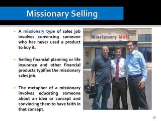  A missionary type of sales job
involves convincing someone
who has never used a product
to buy it.
 Selling financial planning or life
insurance and other financial
products typifies the missionary
sales job.
 The metaphor of a missionary
involves educating someone
about an idea or concept and
convincing them to have faith in
that concept.
30
 
