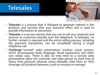  Telesales is a process that is followed to generate interest in the
products and services that your business offers and is used to
provide information to consumers.
 Telesales is a service activity that you use to sell your products and
services to customers directly over the telephone. In telesales, no
further contact is required and the entire selling process, including
the payment transaction, can be completed during a single
telephone call.
 Challenge-"normal" sales presentation involves visual contact,
which encompasses body language, facial expressions and other
non verbal cues. There is also no time limit to a normal sales
presentation allow the customer and sales person to work free of
heavy time pressure whereas many telesales roles have an ACD
(Average call duration) between 3 and 10 minutes on average.
32
 
