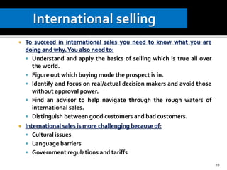  To succeed in international sales you need to know what you are
doing and why.You also need to:
 Understand and apply the basics of selling which is true all over
the world.
 Figure out which buying mode the prospect is in.
 Identify and focus on real/actual decision makers and avoid those
without approval power.
 Find an advisor to help navigate through the rough waters of
international sales.
 Distinguish between good customers and bad customers.
 International sales is more challenging because of:
 Cultural issues
 Language barriers
 Government regulations and tariffs
33
 