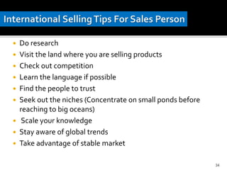  Do research
 Visit the land where you are selling products
 Check out competition
 Learn the language if possible
 Find the people to trust
 Seek out the niches (Concentrate on small ponds before
reaching to big oceans)
 Scale your knowledge
 Stay aware of global trends
 Take advantage of stable market
34
 