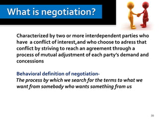 39
Characterized by two or more interdependent parties who
have a conflict of interest,and who choose to adress that
conflict by striving to reach an agreement through a
process of mutual adjustment of each party’s demand and
concessions
Behavioral definition of negotiation-
The process by which we search for the terms to what we
want from somebody who wants something from us
 