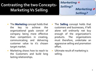  The Marketing concept holds that
the key to achieve the
organizational goals consist of
company being more effective
than competitors in creating,
communicating and delivering
customer value to it’s chosen
target market.
 Marketing shows how to reach to
the Customers and build long
lasting relationships.
 The Selling concept holds that
customers and businesses, if left
alone will ordinarily not buy
enough of the organization’s
products. The organizations
must therefore, undertake an
aggressive selling and promotion
effort.
 Ultimate result of marketing is
selling.
4
 