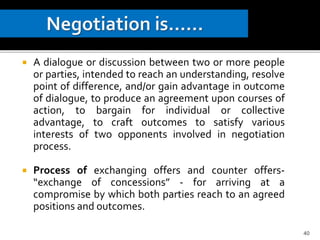 A dialogue or discussion between two or more people
or parties, intended to reach an understanding, resolve
point of difference, and/or gain advantage in outcome
of dialogue, to produce an agreement upon courses of
action, to bargain for individual or collective
advantage, to craft outcomes to satisfy various
interests of two opponents involved in negotiation
process.
 Process of exchanging offers and counter offers-
“exchange of concessions” - for arriving at a
compromise by which both parties reach to an agreed
positions and outcomes.
40
 