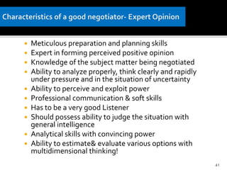  Meticulous preparation and planning skills
 Expert in forming perceived positive opinion
 Knowledge of the subject matter being negotiated
 Ability to analyze properly, think clearly and rapidly
under pressure and in the situation of uncertainty
 Ability to perceive and exploit power
 Professional communication & soft skills
 Has to be a very good Listener
 Should possess ability to judge the situation with
general intelligence
 Analytical skills with convincing power
 Ability to estimate& evaluate various options with
multidimensional thinking!
41
 
