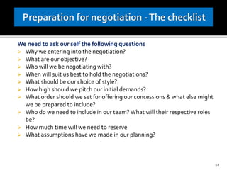 We need to ask our self the following questions
 Why we entering into the negotiation?
 What are our objective?
 Who will we be negotiating with?
 When will suit us best to hold the negotiations?
 What should be our choice of style?
 How high should we pitch our initial demands?
 What order should we set for offering our concessions & what else might
we be prepared to include?
 Who do we need to include in our team?What will their respective roles
be?
 How much time will we need to reserve
 What assumptions have we made in our planning?
51
 