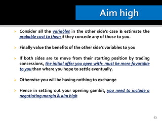 Consider all the variables in the other side’s case & estimate the
probable cost to them if they concede any of those to you.
 Finally value the benefits of the other side’s variables to you
 If both sides are to move from their starting position by trading
concessions, the initial offer you open with- must be more favorable
to you than where you hope to settle eventually.
 Otherwise you will be having nothing to exchange
 Hence in setting out your opening gambit, you need to include a
negotiating margin & aim high
53
 