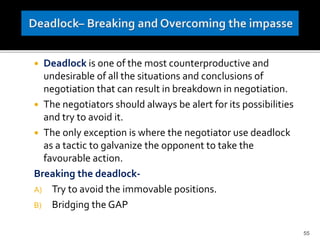  Deadlock is one of the most counterproductive and
undesirable of all the situations and conclusions of
negotiation that can result in breakdown in negotiation.
 The negotiators should always be alert for its possibilities
and try to avoid it.
 The only exception is where the negotiator use deadlock
as a tactic to galvanize the opponent to take the
favourable action.
Breaking the deadlock-
A) Try to avoid the immovable positions.
B) Bridging the GAP
55
 