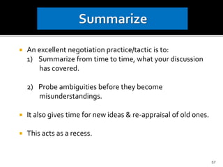 An excellent negotiation practice/tactic is to:
1) Summarize from time to time, what your discussion
has covered.
2) Probe ambiguities before they become
misunderstandings.
 It also gives time for new ideas & re-appraisal of old ones.
 This acts as a recess.
57
 