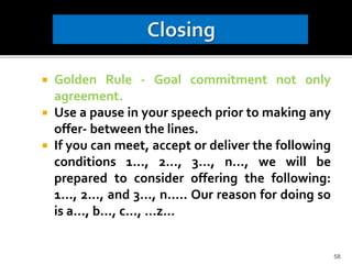  Golden Rule - Goal commitment not only
agreement.
 Use a pause in your speech prior to making any
offer- between the lines.
 If you can meet, accept or deliver the following
conditions 1…, 2…, 3…, n…, we will be
prepared to consider offering the following:
1…, 2…, and 3…, n….. Our reason for doing so
is a…, b…, c…, …z…
58
 