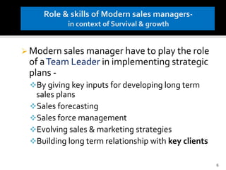  Modern sales manager have to play the role
of aTeam Leader in implementing strategic
plans -
By giving key inputs for developing long term
sales plans
Sales forecasting
Sales force management
Evolving sales & marketing strategies
Building long term relationship with key clients
6
 