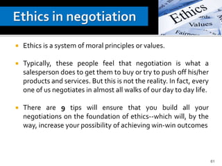  Ethics is a system of moral principles or values.
 Typically, these people feel that negotiation is what a
salesperson does to get them to buy or try to push off his/her
products and services. But this is not the reality. In fact, every
one of us negotiates in almost all walks of our day to day life.
 There are 9 tips will ensure that you build all your
negotiations on the foundation of ethics--which will, by the
way, increase your possibility of achieving win-win outcomes
61
 