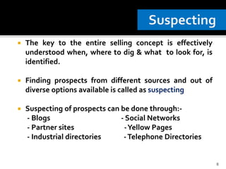  The key to the entire selling concept is effectively
understood when, where to dig & what to look for, is
identified.
 Finding prospects from different sources and out of
diverse options available is called as suspecting
 Suspecting of prospects can be done through:-
- Blogs - Social Networks
- Partner sites -Yellow Pages
- Industrial directories -Telephone Directories
8
 