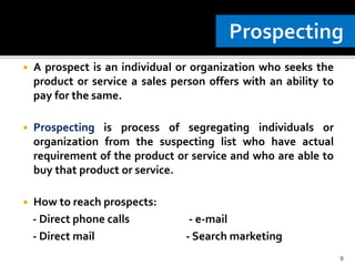  A prospect is an individual or organization who seeks the
product or service a sales person offers with an ability to
pay for the same.
 Prospecting is process of segregating individuals or
organization from the suspecting list who have actual
requirement of the product or service and who are able to
buy that product or service.
 How to reach prospects:
- Direct phone calls - e-mail
- Direct mail - Search marketing
9
 