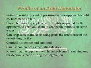 Is able to resist any kind of pressure that the opponents could
try to exercise on him
Uses references to people who are highly respected by the
opponents to persuade them to change their minds on some
issues
Can keep secrets and in so doing gains the confidence of the
negotiating parties
Controls his temper and emotions
Can use conference as mediating devices
Knows that the opponent will have problems in carrying out
the decisions made during the negotiation
 