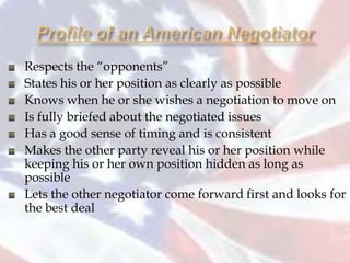 Respects the “opponents”
States his or her position as clearly as possible
Knows when he or she wishes a negotiation to move on
Is fully briefed about the negotiated issues
Has a good sense of timing and is consistent
Makes the other party reveal his or her position while
keeping his or her own position hidden as long as
possible
Lets the other negotiator come forward first and looks for
the best deal
 
