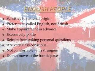 Sensitive to national origin
Prefer to be called English, not British
Make appointment in advance
Excessively polite
Refrain from asking personal questions
Are very class conscious
Not comfortable with strangers
Do not move at the frantic pace
 