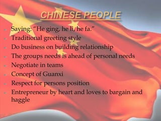 Saying: “He ging, he li, he fa.”
Traditional greeting style
Do business on building relationship
The groups needs is ahead of personal needs
Negotiate in teams
Concept of Guanxi
Respect for persons position
Entrepreneur by heart and loves to bargain and
haggle
 