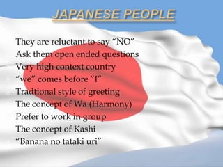    They are reluctant to say “NO”
   Ask them open ended questions
   Very high context country
   “we” comes before “I”
   Tradtional style of greeting
   The concept of Wa (Harmony)
   Prefer to work in group
   The concept of Kashi
   “Banana no tataki uri”
 