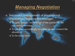    Successful management of intercultural
    negotiations requires the manager
     To  gain specific knowledge of the parties in the
      upcoming meeting
     To prepare accordingly to adjust to and control the
      situation
     To be innovative
 