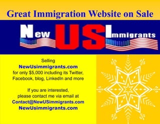 Great Immigration Website on Sale

Selling
NewUsimmigrants.com
for only $5,000 including its Twitter,
Facebook, blog, LinkedIn and more
If you are interested,
please contact me via email at
Contact@NewUSimmigrants.com
NewUsimmigrants.com

 