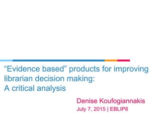 “Evidence based” products for improving
librarian decision making:
A critical analysis
Denise Koufogiannakis
July 7, 2015 | EBLIP8
 