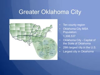 Greater Oklahoma City Ten county region Oklahoma City MSA Population: 	1,308,537 Oklahoma City - Capital of the State of Oklahoma 29th largest city in the U.S. Largest city in Oklahoma 